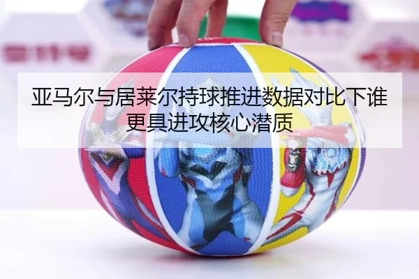 亚马尔与居莱尔持球推进数据对比下谁更具进攻核心潜质