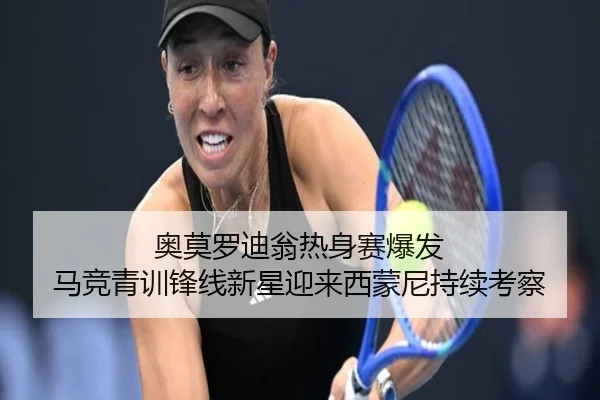 奥莫罗迪翁热身赛爆发 马竞青训锋线新星迎来西蒙尼持续考察